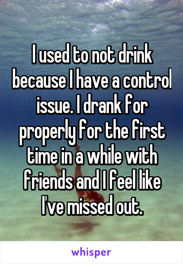 I used to not drink because I have a control issue. I drank for properly for the first time in a while with friends and I feel like I've missed out.