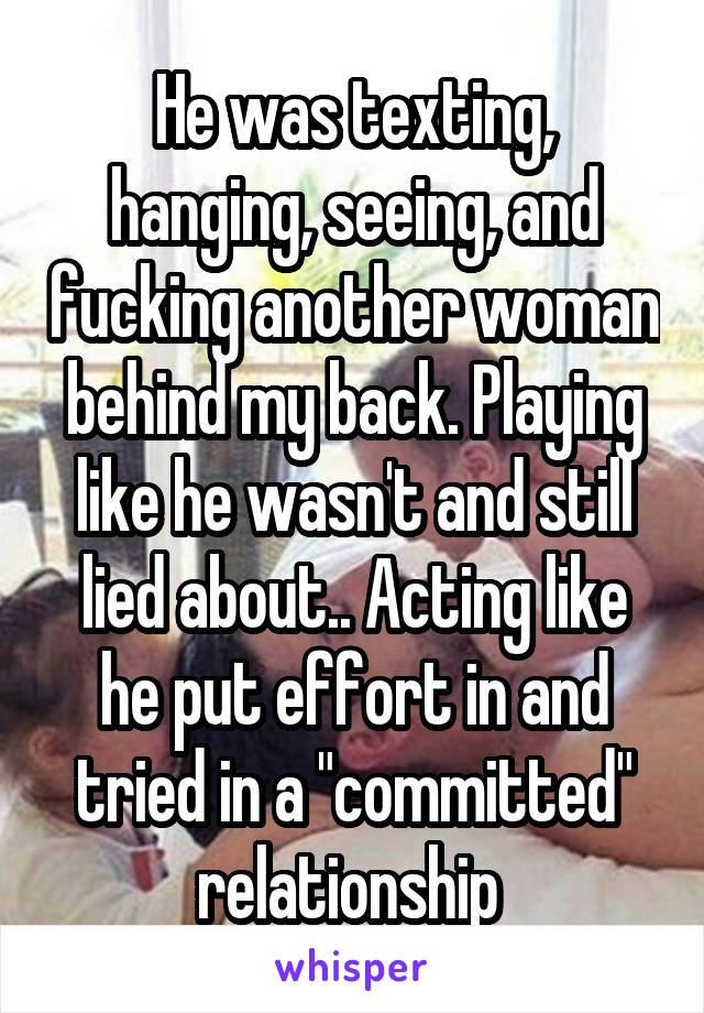 He was texting, hanging, seeing, and fucking another woman behind my back. Playing like he wasn't and still lied about.. Acting like he put effort in and tried in a "committed" relationship 