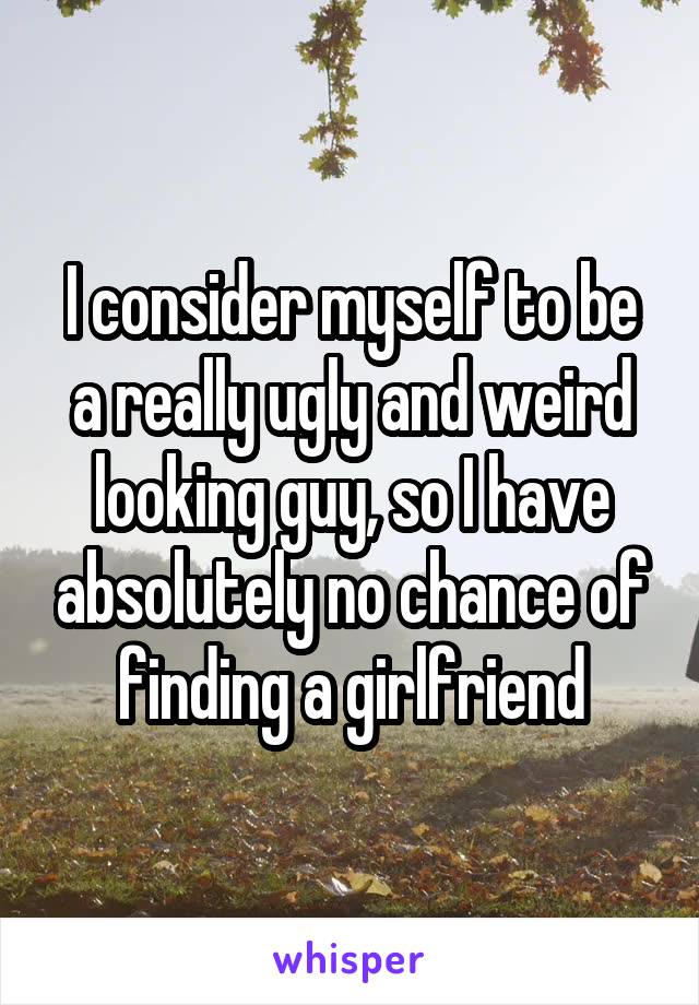 I consider myself to be a really ugly and weird looking guy, so I have absolutely no chance of finding a girlfriend