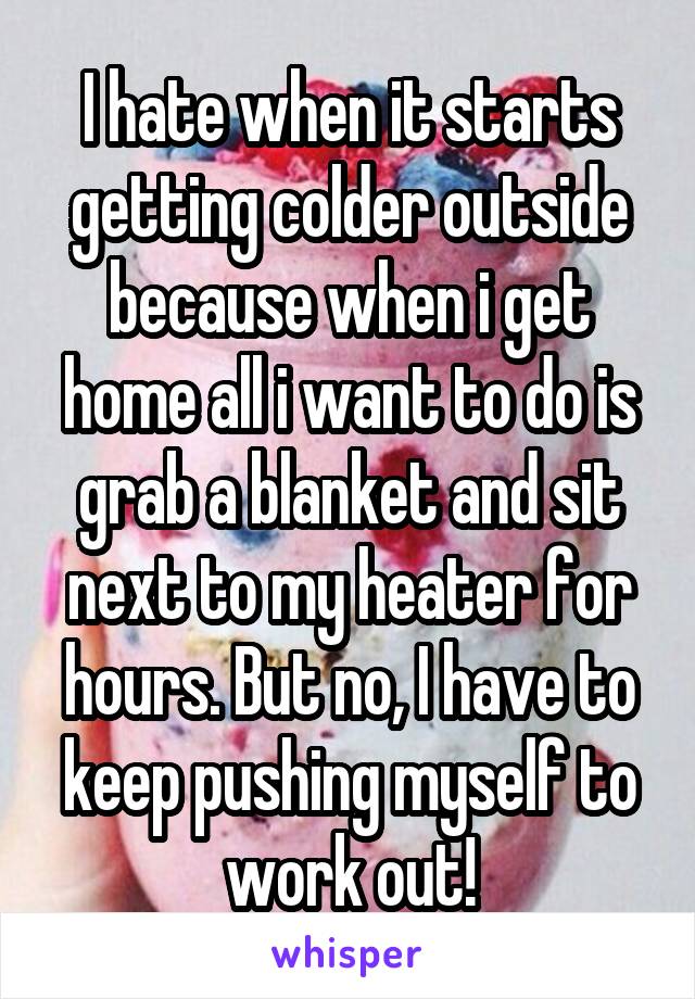 I hate when it starts getting colder outside because when i get home all i want to do is grab a blanket and sit next to my heater for hours. But no, I have to keep pushing myself to work out!