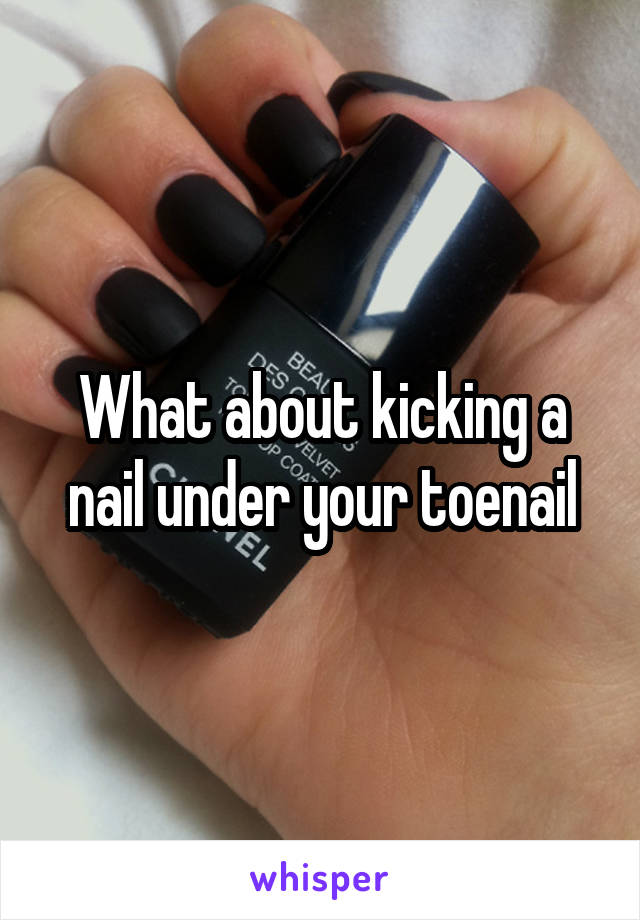 What about kicking a nail under your toenail
