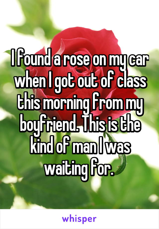 I found a rose on my car when I got out of class this morning from my boyfriend. This is the kind of man I was waiting for. 