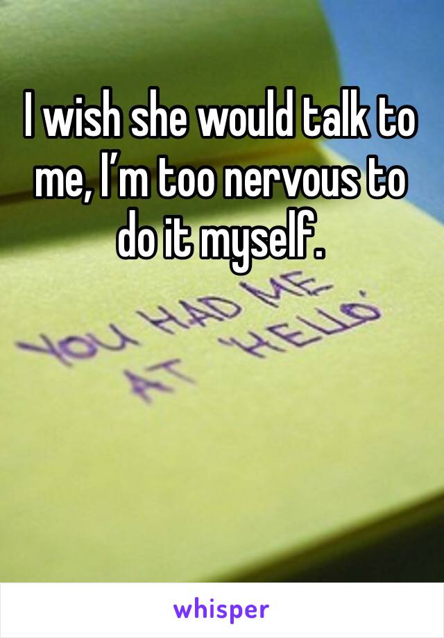 I wish she would talk to me, I’m too nervous to do it myself.