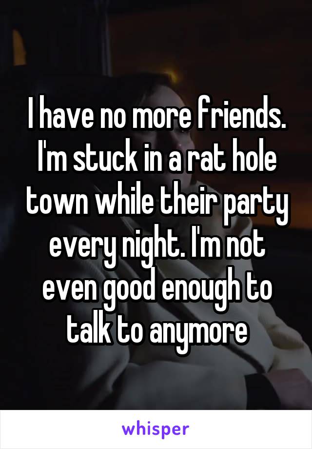 I have no more friends. I'm stuck in a rat hole town while their party every night. I'm not even good enough to talk to anymore