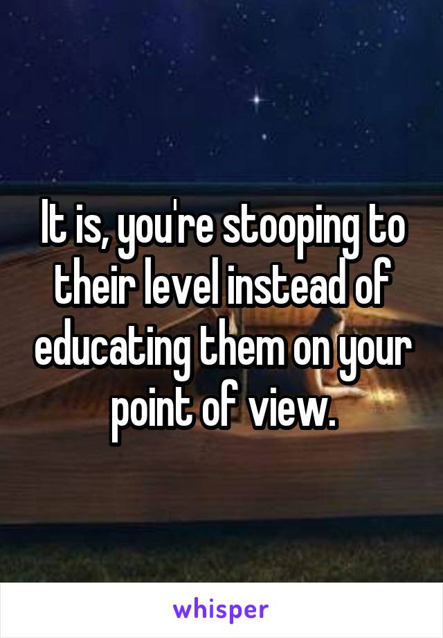 It is, you're stooping to their level instead of educating them on your point of view.