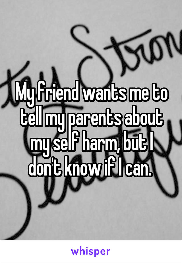 My friend wants me to tell my parents about my self harm, but I don't know if I can. 