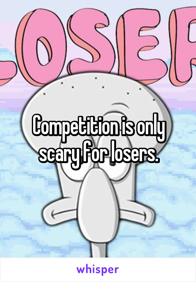 Competition is only scary for losers.