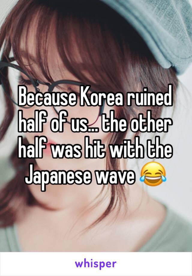 Because Korea ruined half of us... the other half was hit with the Japanese wave 😂