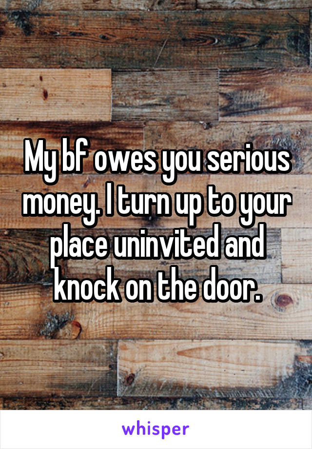 My bf owes you serious money. I turn up to your place uninvited and knock on the door.