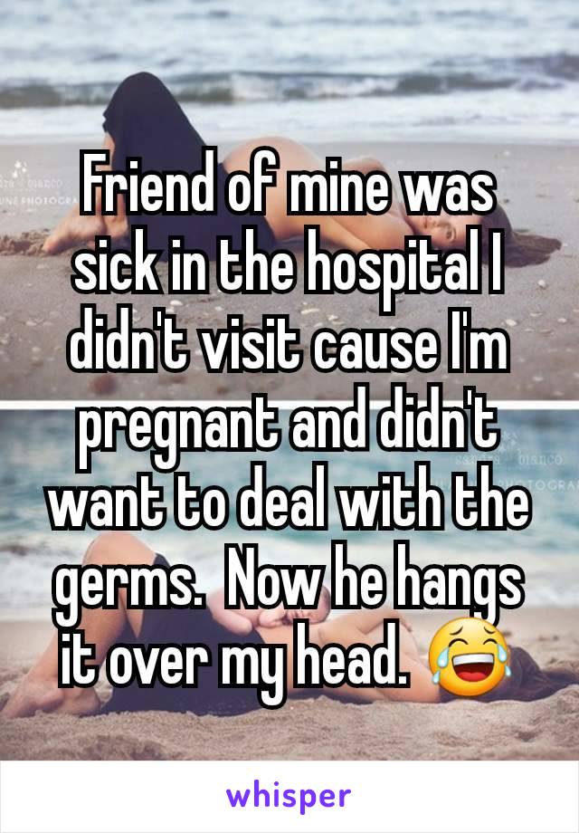 Friend of mine was sick in the hospital I didn't visit cause I'm pregnant and didn't want to deal with the germs.  Now he hangs it over my head. 😂