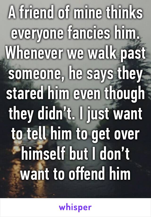 A friend of mine thinks everyone fancies him. Whenever we walk past someone, he says they stared him even though they didn’t. I just want to tell him to get over himself but I don’t want to offend him