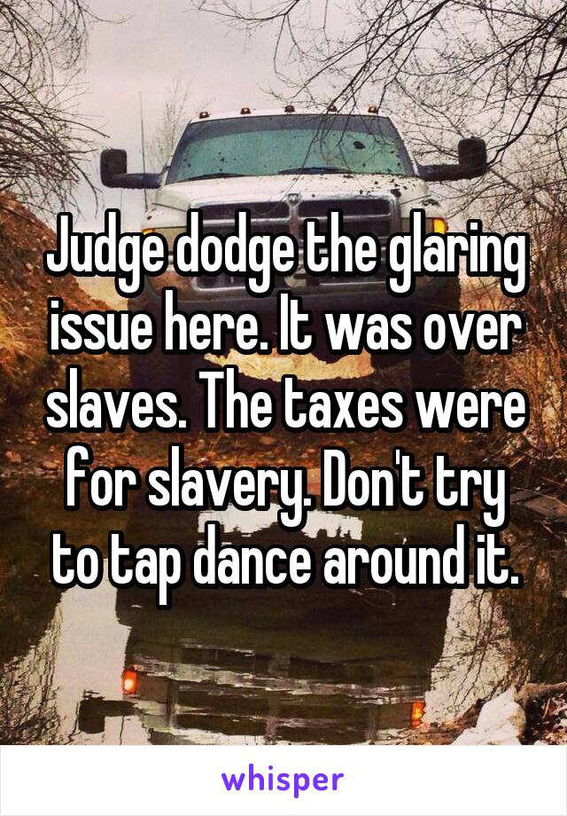 Judge dodge the glaring issue here. It was over slaves. The taxes were for slavery. Don't try to tap dance around it.