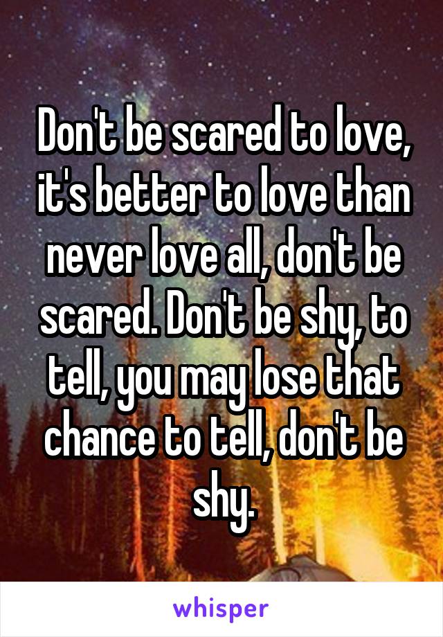 Don't be scared to love, it's better to love than never love all, don't be scared. Don't be shy, to tell, you may lose that chance to tell, don't be shy.