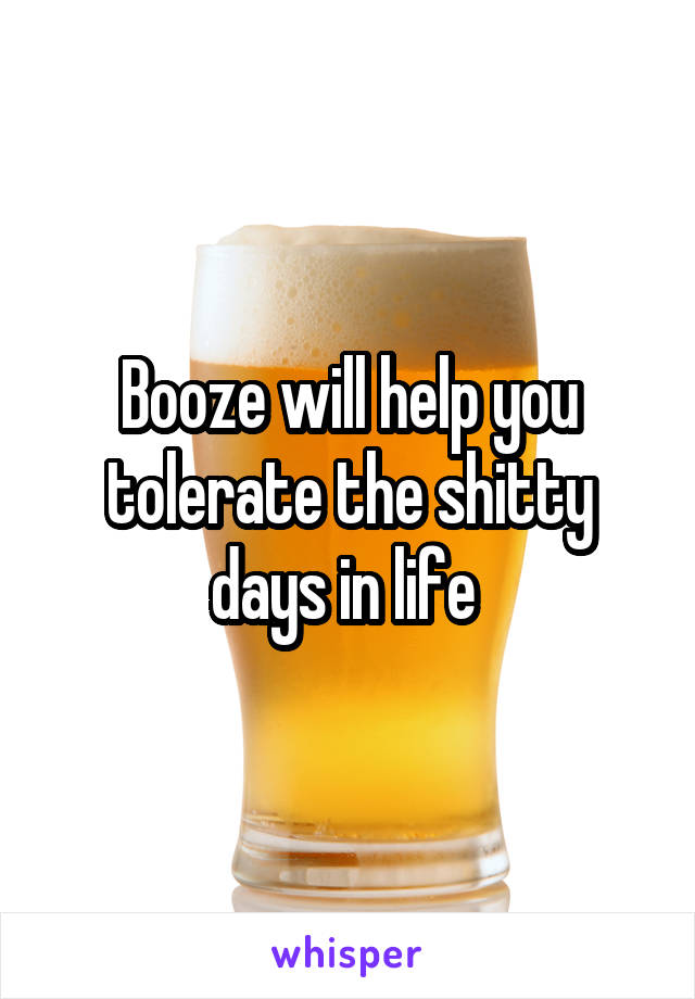 Booze will help you tolerate the shitty days in life 