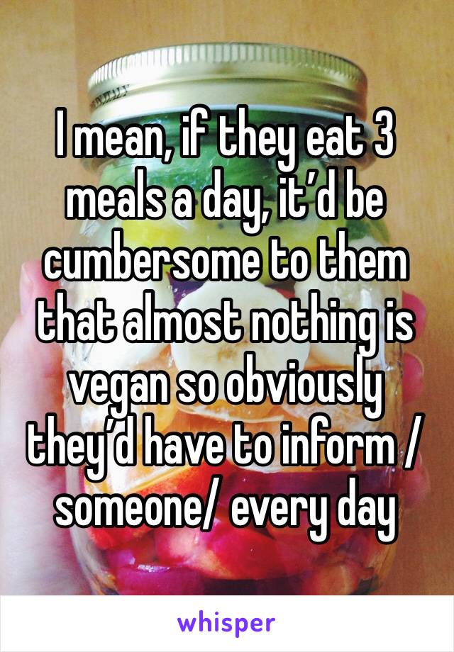 I mean, if they eat 3 meals a day, it’d be cumbersome to them that almost nothing is vegan so obviously they’d have to inform /someone/ every day