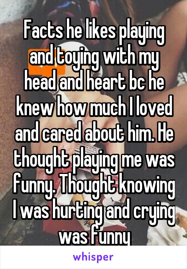 Facts he likes playing and toying with my head and heart bc he knew how much I loved and cared about him. He thought playing me was funny. Thought knowing I was hurting and crying was funny