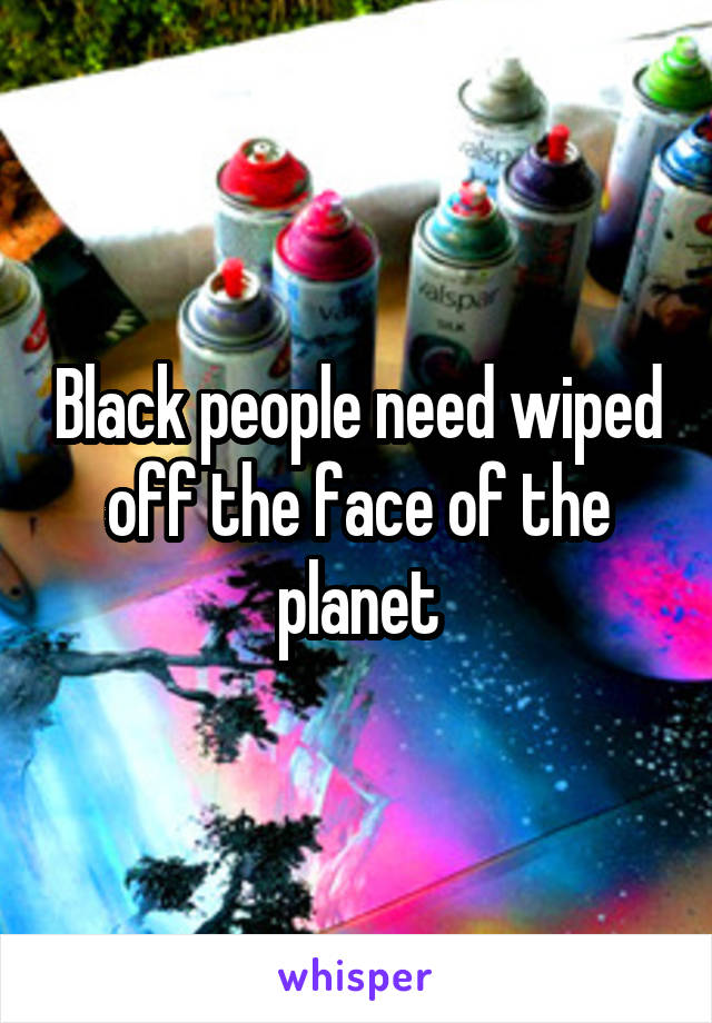 Black people need wiped off the face of the planet