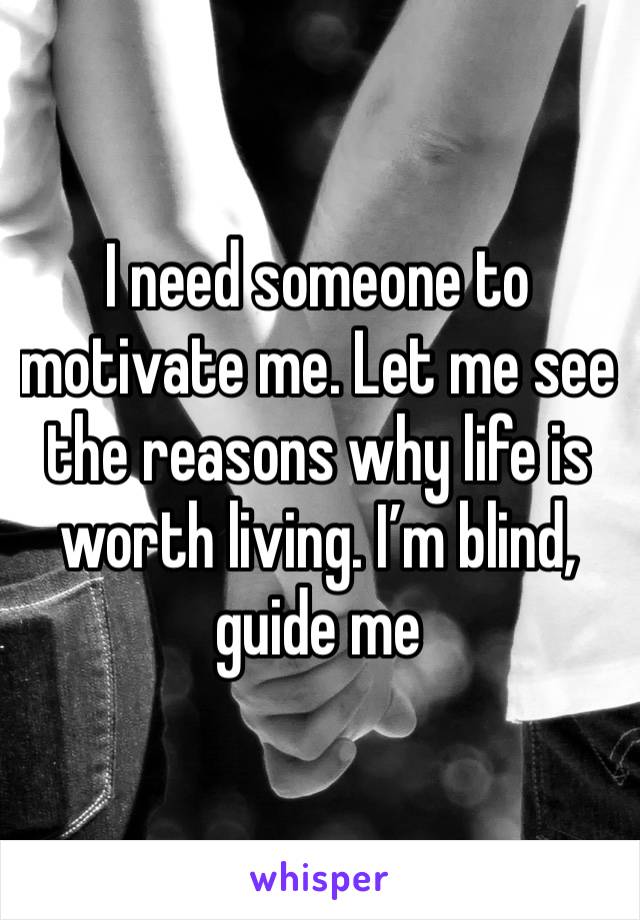 I need someone to motivate me. Let me see the reasons why life is worth living. I’m blind, guide me