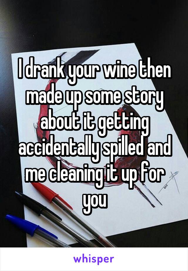 I drank your wine then made up some story about it getting accidentally spilled and me cleaning it up for you