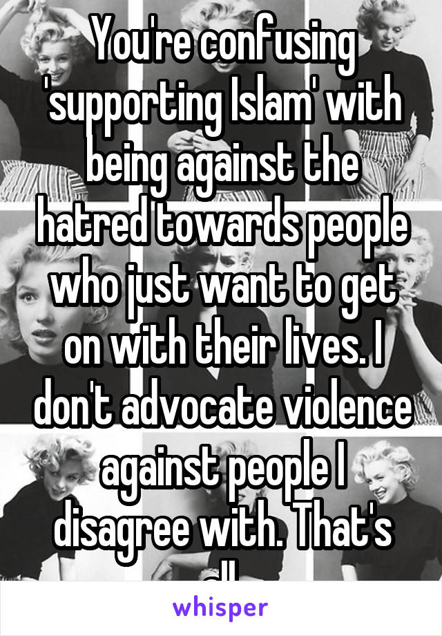 You're confusing 'supporting Islam' with being against the hatred towards people who just want to get on with their lives. I don't advocate violence against people I disagree with. That's all.