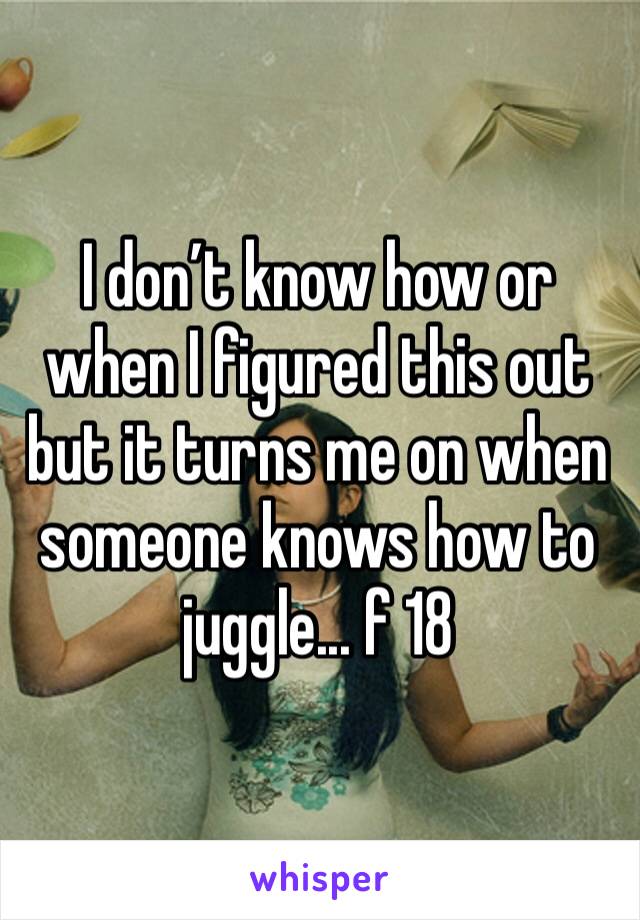 I don’t know how or when I figured this out but it turns me on when someone knows how to juggle... f 18