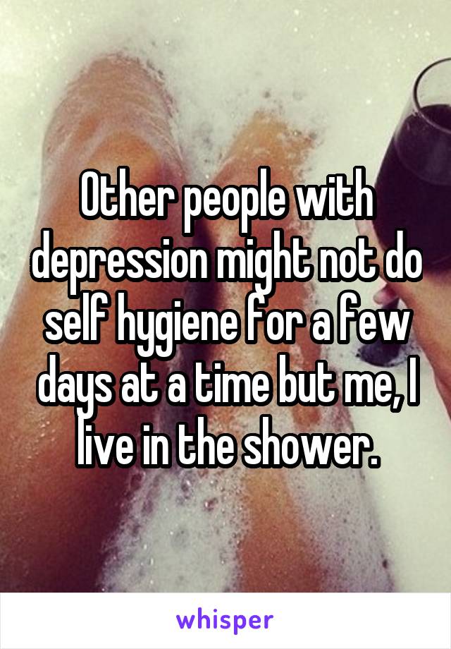 Other people with depression might not do self hygiene for a few days at a time but me, I live in the shower.