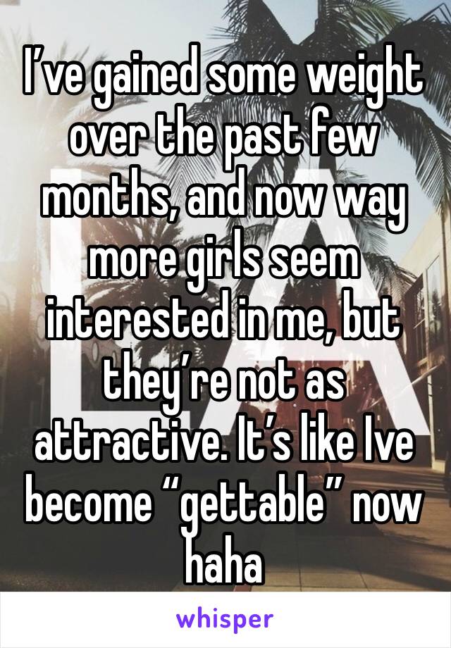 I’ve gained some weight over the past few months, and now way more girls seem interested in me, but they’re not as attractive. It’s like Ive become “gettable” now haha 