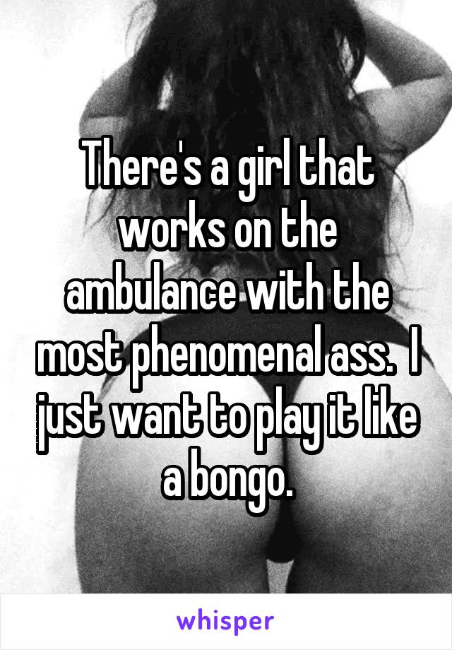 There's a girl that works on the ambulance with the most phenomenal ass.  I just want to play it like a bongo.