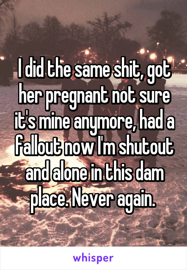 I did the same shit, got her pregnant not sure it's mine anymore, had a fallout now I'm shutout and alone in this dam place. Never again. 