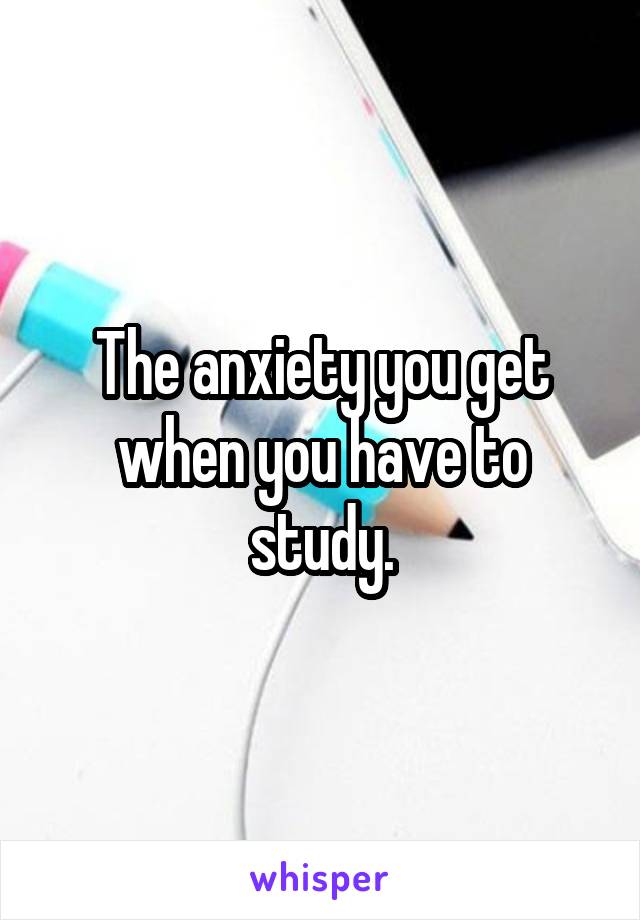 The anxiety you get when you have to study.