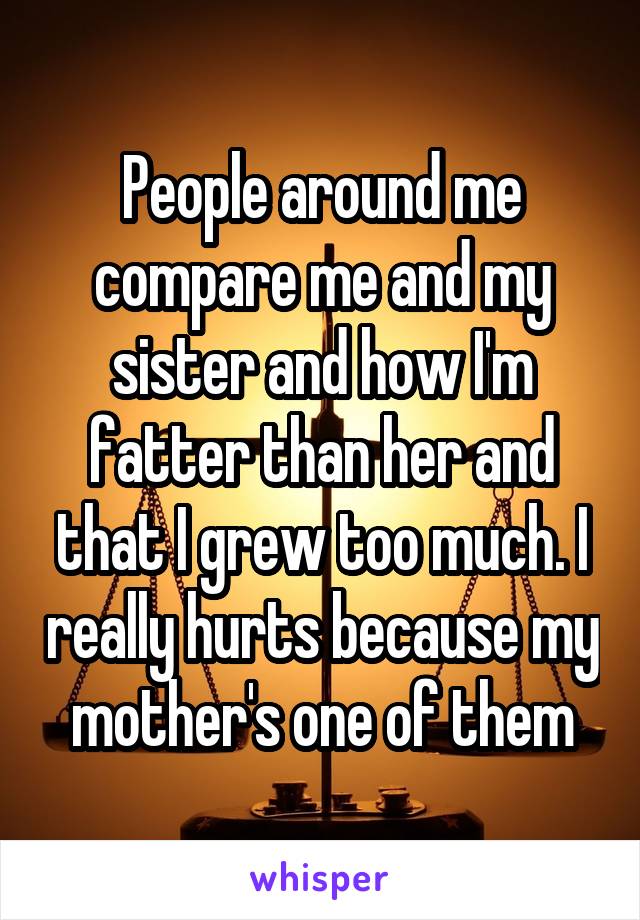 People around me compare me and my sister and how I'm fatter than her and that I grew too much. I really hurts because my mother's one of them