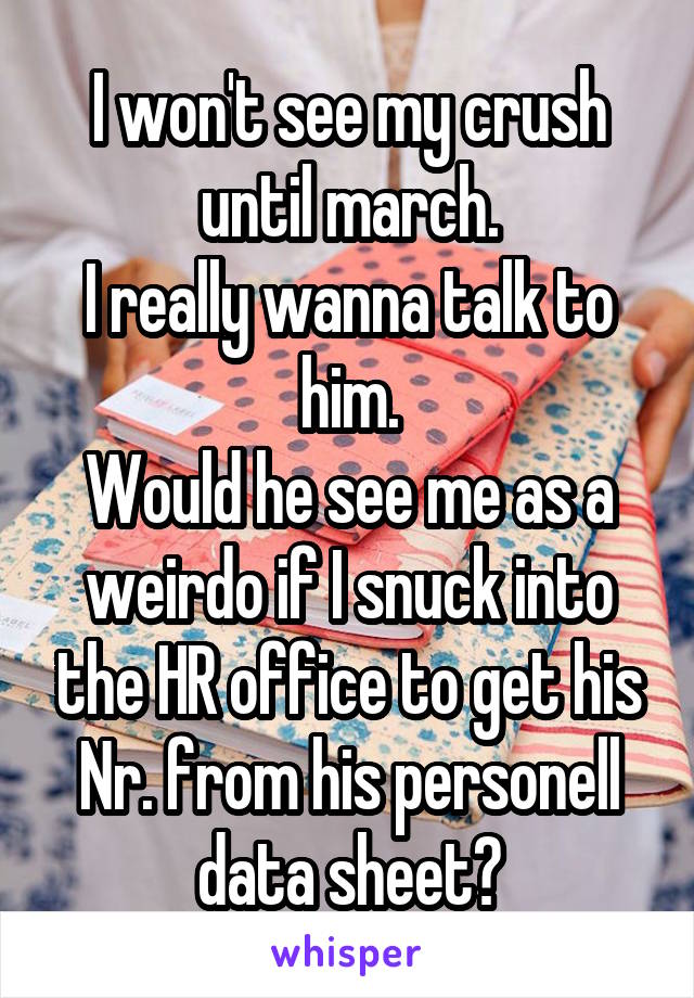 I won't see my crush until march.
I really wanna talk to him.
Would he see me as a weirdo if I snuck into the HR office to get his Nr. from his personell data sheet?