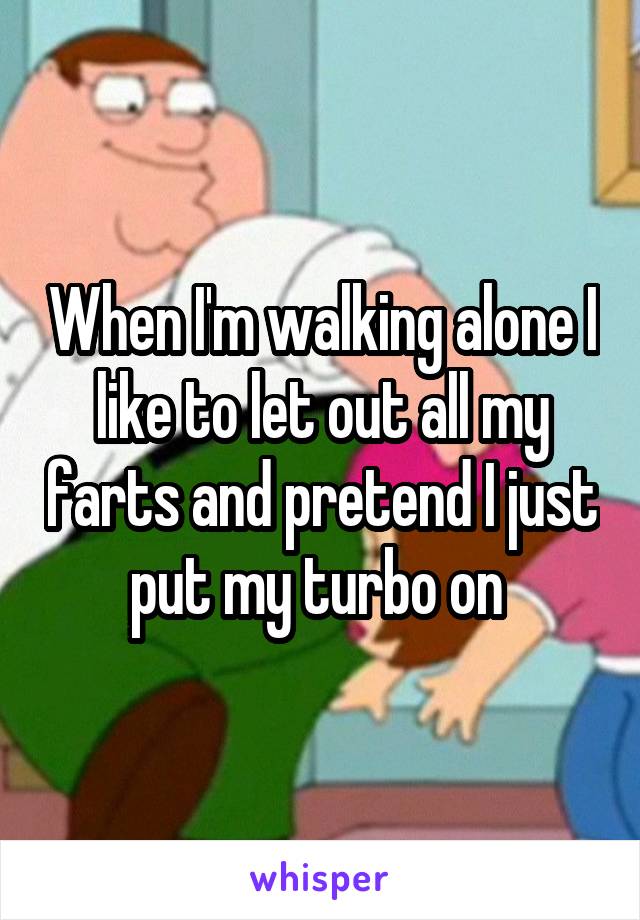 When I'm walking alone I like to let out all my farts and pretend I just put my turbo on 