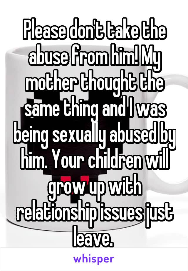 Please don't take the abuse from him! My mother thought the same thing and I was being sexually abused by him. Your children will grow up with relationship issues just leave. 