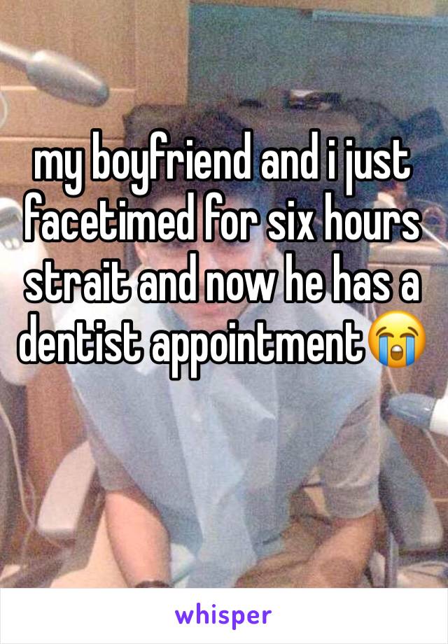 my boyfriend and i just facetimed for six hours strait and now he has a dentist appointment😭