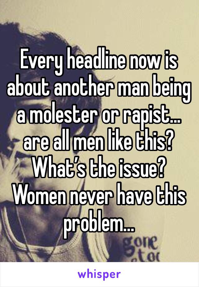 Every headline now is about another man being a molester or rapist... are all men like this? What’s the issue? Women never have this problem... 