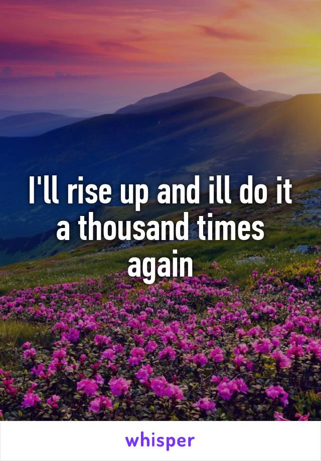 I'll rise up and ill do it a thousand times again