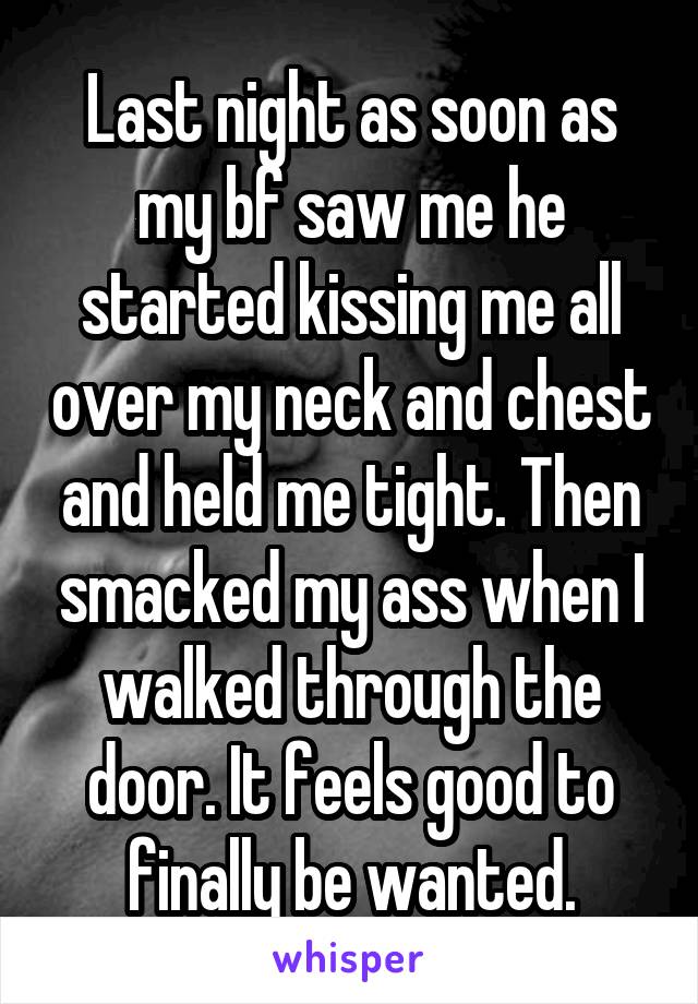 Last night as soon as my bf saw me he started kissing me all over my neck and chest and held me tight. Then smacked my ass when I walked through the door. It feels good to finally be wanted.