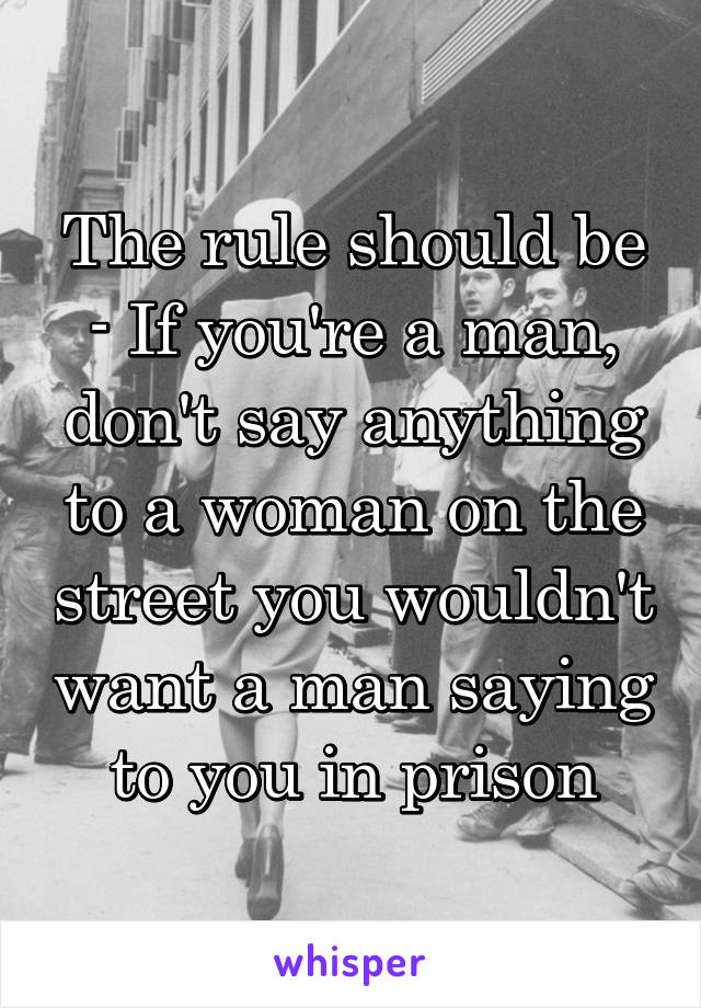 The rule should be - If you're a man, don't say anything to a woman on the street you wouldn't want a man saying to you in prison