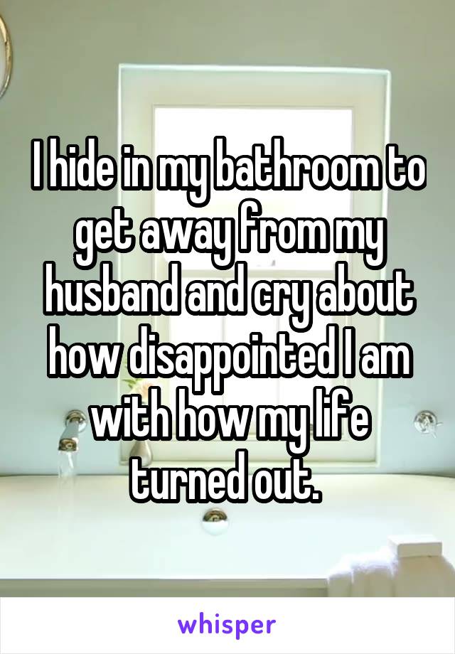 I hide in my bathroom to get away from my husband and cry about how disappointed I am with how my life turned out. 