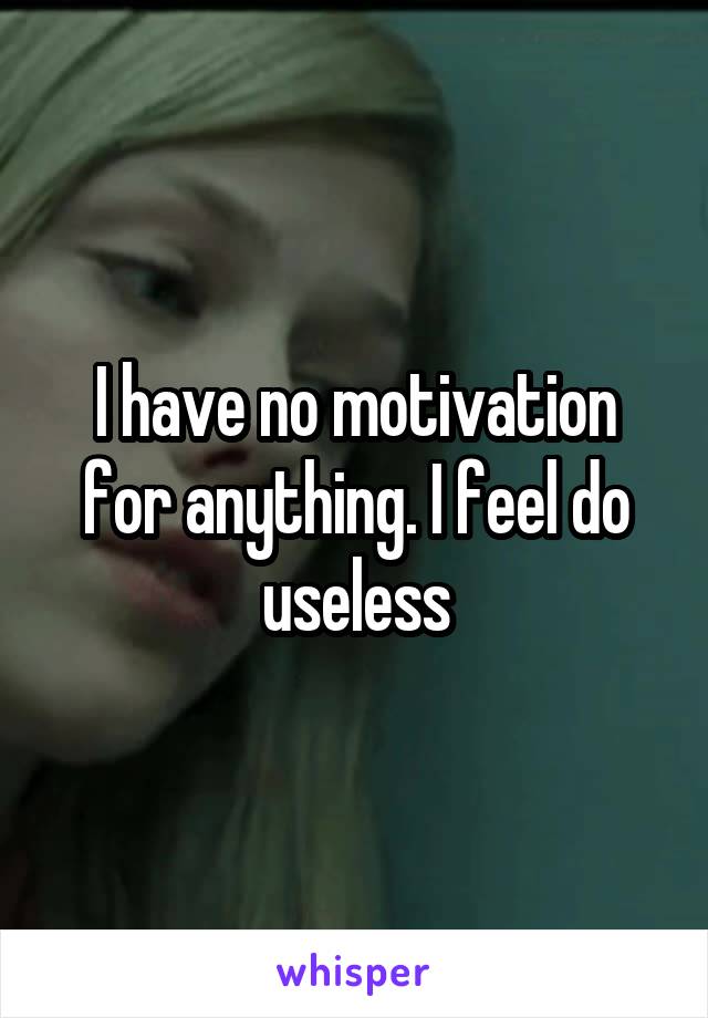 I have no motivation for anything. I feel do useless