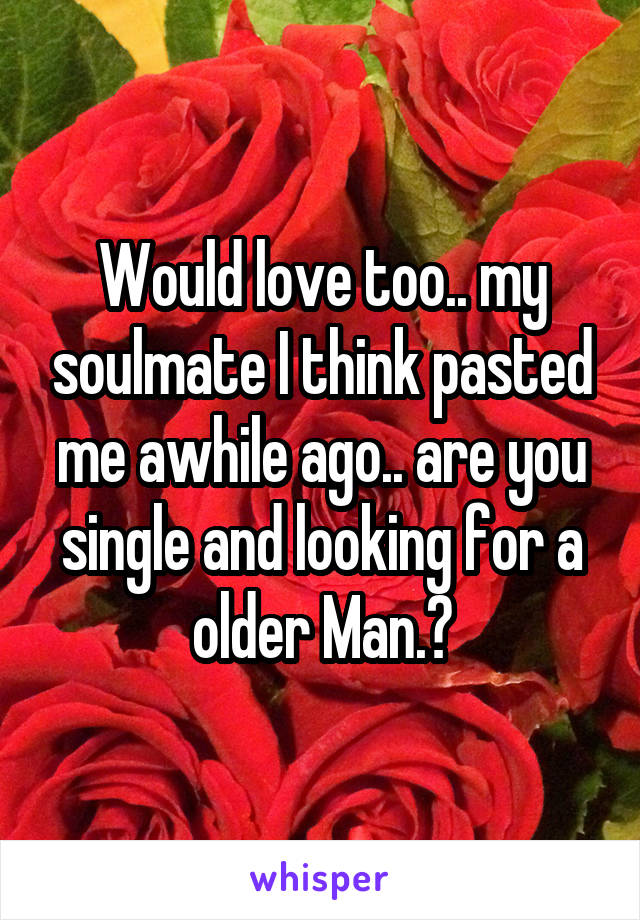 Would love too.. my soulmate I think pasted me awhile ago.. are you single and looking for a older Man.?