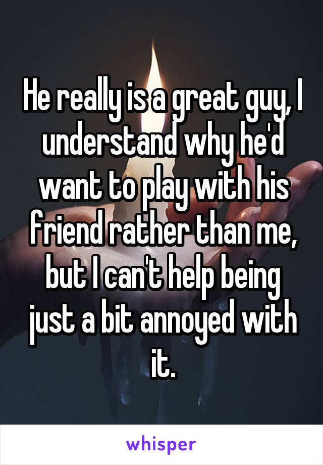 He really is a great guy, I understand why he'd want to play with his friend rather than me, but I can't help being just a bit annoyed with it.