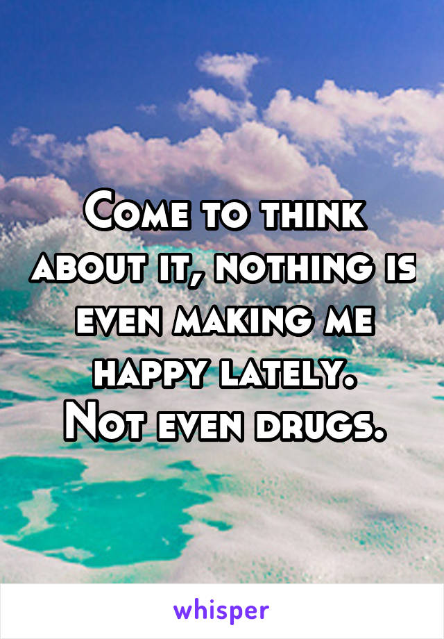 Come to think about it, nothing is even making me happy lately.
Not even drugs.