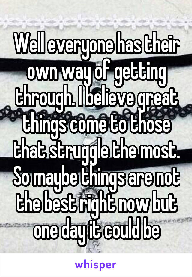 Well everyone has their own way of getting through. I believe great things come to those that struggle the most. So maybe things are not the best right now but one day it could be