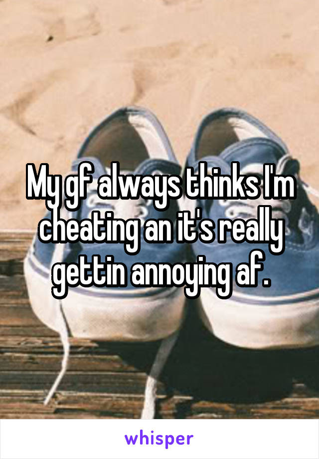 My gf always thinks I'm cheating an it's really gettin annoying af.