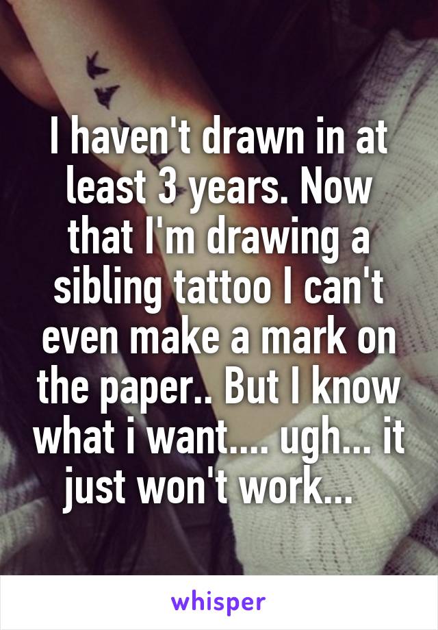 I haven't drawn in at least 3 years. Now that I'm drawing a sibling tattoo I can't even make a mark on the paper.. But I know what i want.... ugh... it just won't work...  