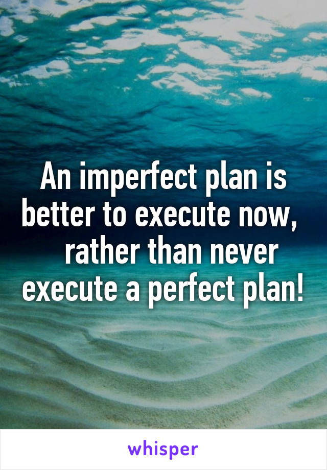 An imperfect plan is better to execute now,    rather than never execute a perfect plan!