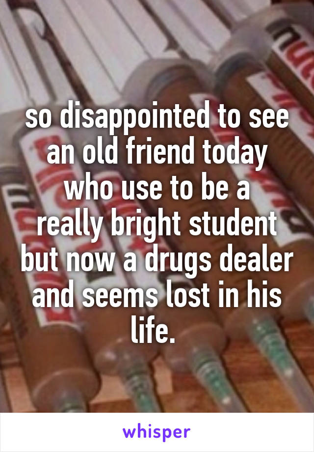so disappointed to see an old friend today
who use to be a really bright student but now a drugs dealer and seems lost in his life. 