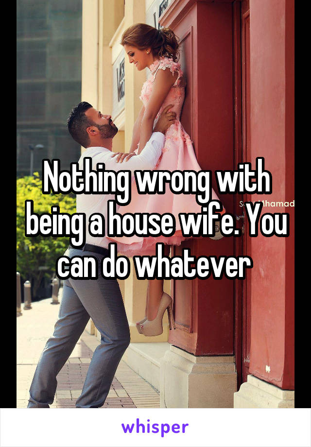 Nothing wrong with being a house wife. You can do whatever 
